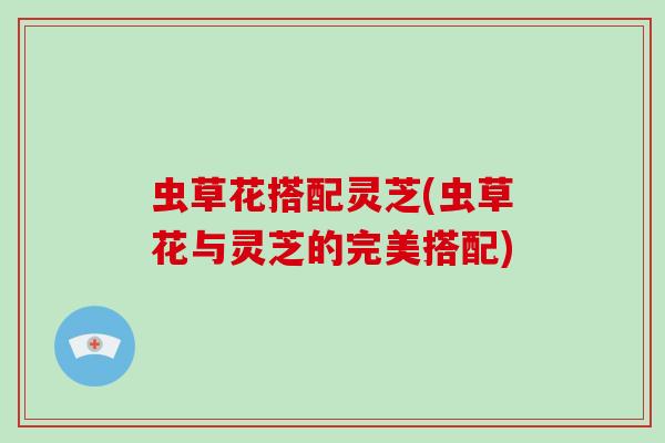 虫草花搭配灵芝(虫草花与灵芝的完美搭配)-第1张图片-灵芝大师 虫草花搭配灵芝(虫草花与灵芝的完美搭配)-第1张图片-灵芝大师