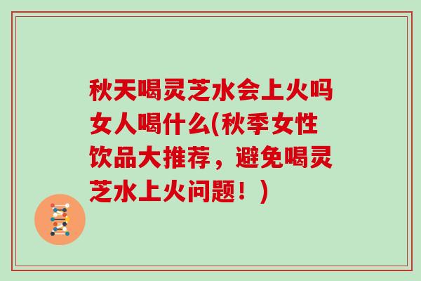 秋天喝灵芝水会上火吗女人喝什么(秋季女性饮品大推荐，避免喝灵芝水上火问题！)