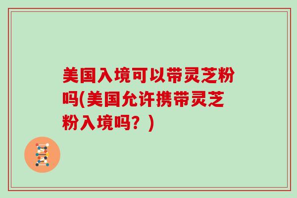 美国入境可以带灵芝粉吗(美国允许携带灵芝粉入境吗？)