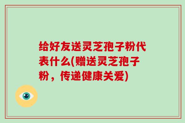 给好友送灵芝孢子粉代表什么(赠送灵芝孢子粉，传递健康关爱)