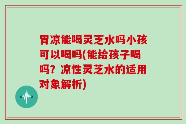 胃凉能喝灵芝水吗小孩可以喝吗(能给孩子喝吗？凉性灵芝水的适用对象解析)-第1张图片-灵芝大师
