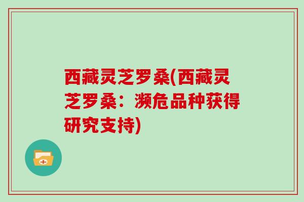 西藏灵芝罗桑(西藏灵芝罗桑:濒危品种获得研究支持)-第1张图片-灵芝大师 西藏灵芝罗桑(西藏灵芝罗桑:濒危品种获得研究支持)-第1张图片-灵芝大师