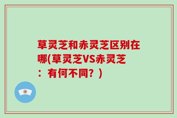 草灵芝和赤灵芝区别在哪(草灵芝VS赤灵芝：有何不同？)