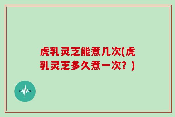 虎乳灵芝能煮几次(虎乳灵芝多久煮一次？)