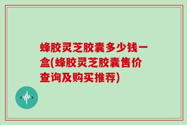 蜂胶灵芝胶囊多少钱一盒(蜂胶灵芝胶囊售价查询及购买推荐)