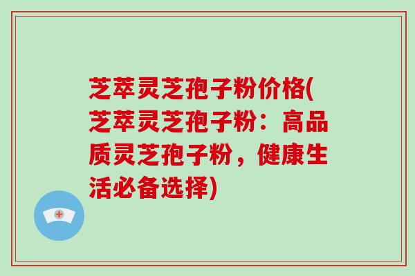 芝萃灵芝孢子粉价格(芝萃灵芝孢子粉：高品质灵芝孢子粉，健康生活必备选择)