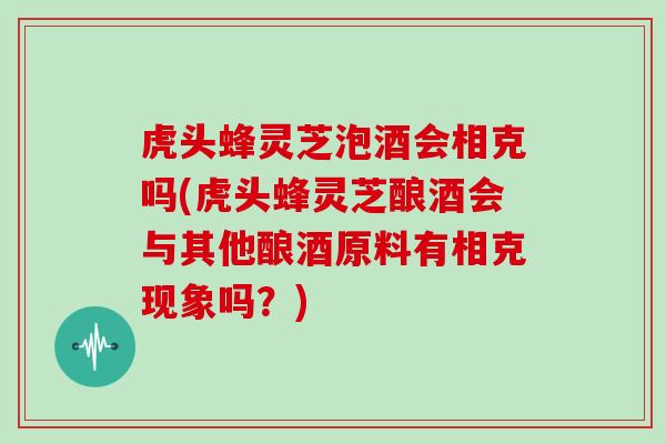 虎头蜂灵芝泡酒会相克吗(虎头蜂灵芝酿酒会与其他酿酒原料有相克现象吗？)