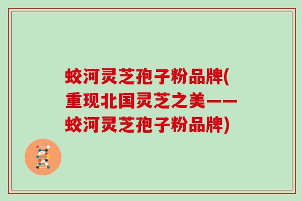 蛟河灵芝孢子粉品牌(重现北国灵芝之美——蛟河灵芝孢子粉品牌)