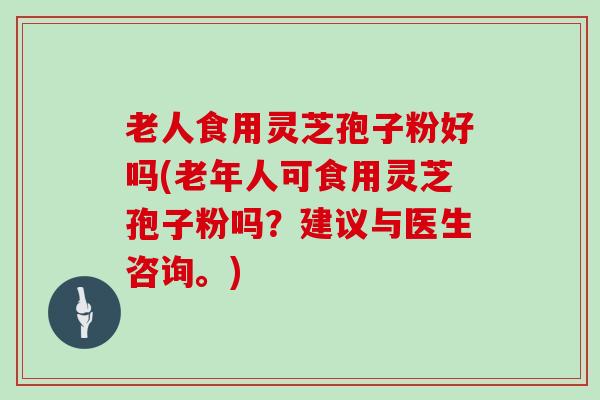 老人食用灵芝孢子粉好吗(老年人可食用灵芝孢子粉吗？建议与医生咨询。)