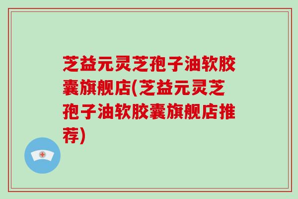 芝益元灵芝孢子油软胶囊旗舰店(芝益元灵芝孢子油软胶囊旗舰店推荐)