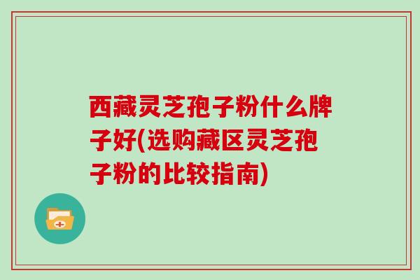 西藏灵芝孢子粉什么牌子好(选购藏区灵芝孢子粉的比较指南)
