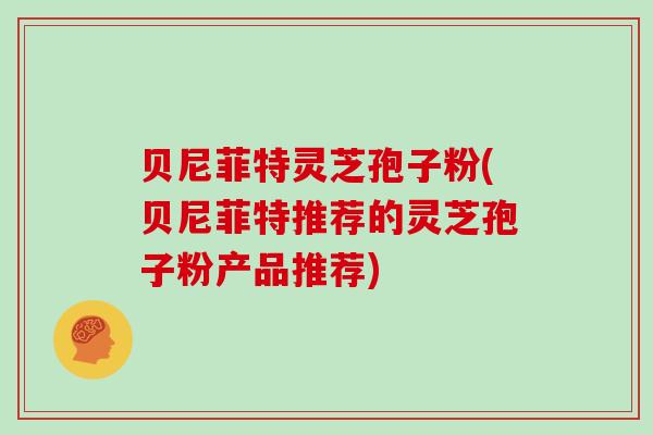 贝尼菲特灵芝孢子粉(贝尼菲特推荐的灵芝孢子粉产品推荐)