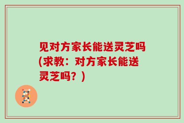 见对方家长能送灵芝吗(求教：对方家长能送灵芝吗？)