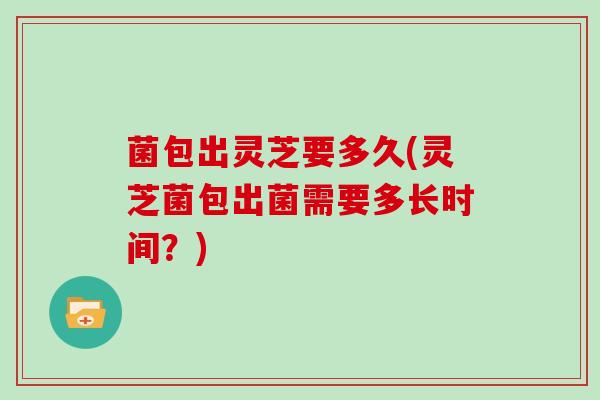 菌包出灵芝要多久(灵芝菌包出菌需要多长时间？)