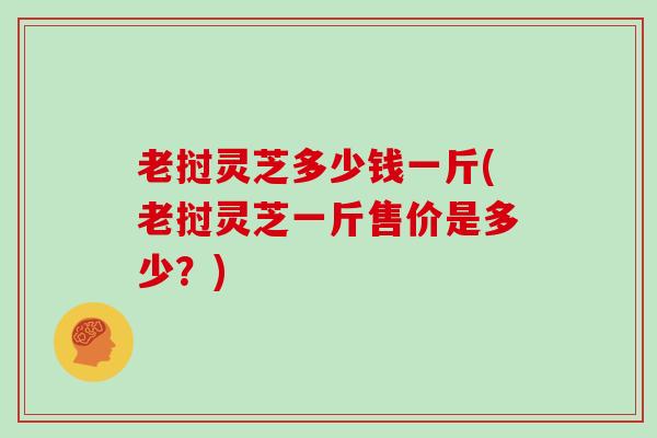 老挝灵芝多少钱一斤(老挝灵芝一斤售价是多少？)