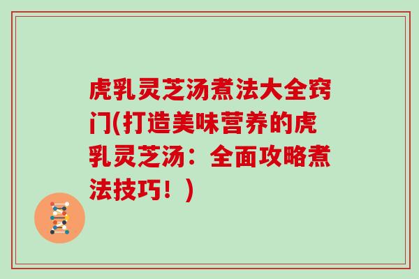 虎乳灵芝汤煮法大全窍门(打造美味营养的虎乳灵芝汤：全面攻略煮法技巧！)