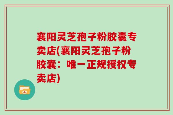 襄阳灵芝孢子粉胶囊专卖店(襄阳灵芝孢子粉胶囊：唯一正规授权专卖店)