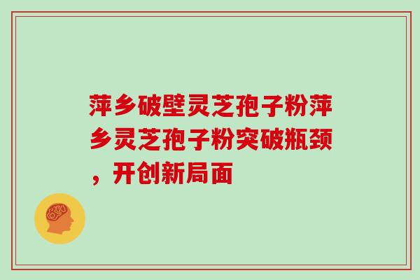 萍乡破壁灵芝孢子粉萍乡灵芝孢子粉突破瓶颈，开创新局面