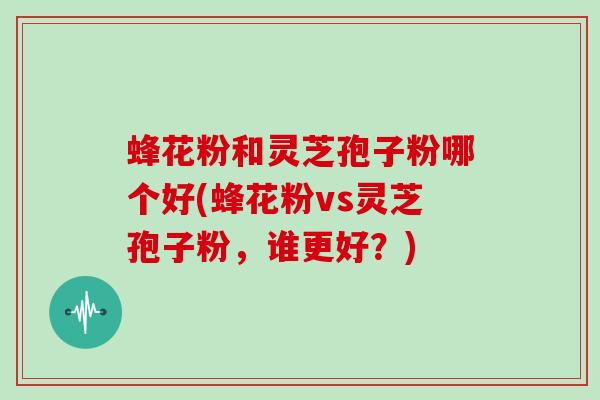 蜂花粉和灵芝孢子粉哪个好(蜂花粉vs灵芝孢子粉，谁更好？)