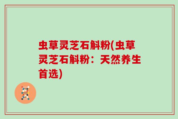 虫草灵芝石斛粉(虫草灵芝石斛粉：天然养生首选)-第1张图片-灵芝大师