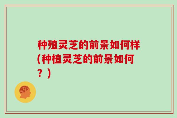 种殖灵芝的前景如何样(种植灵芝的前景如何？)