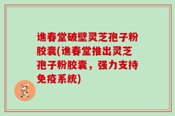谯春堂破壁灵芝孢子粉胶囊(谯春堂推出灵芝孢子粉胶囊，强力支持免疫系统)