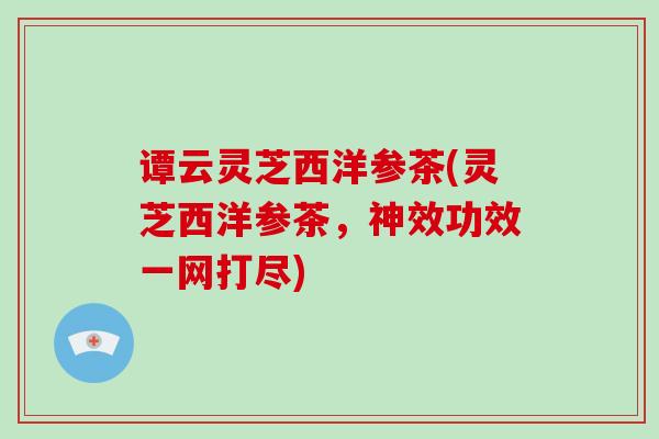 谭云灵芝西洋参茶(灵芝西洋参茶，神效功效一网打尽)