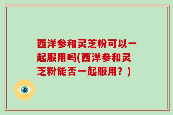 西洋参和灵芝粉可以一起服用吗(西洋参和灵芝粉能否一起服用?)-第1张图片-灵芝大师 西洋参和灵芝粉可以一起服用吗(西洋参和灵芝粉能否一起服用?)-第1张图片-灵芝大师