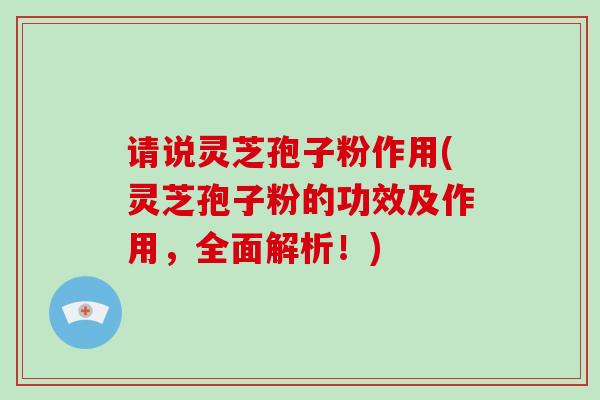 请说灵芝孢子粉作用(灵芝孢子粉的功效及作用，全面解析！)