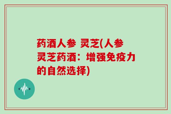 药酒人参 灵芝(人参灵芝药酒：增强免疫力的自然选择)
