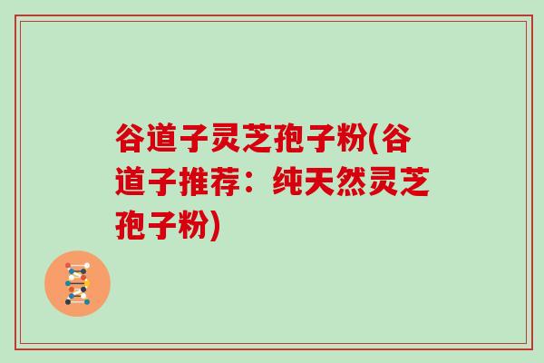 谷道子灵芝孢子粉(谷道子推荐：纯天然灵芝孢子粉)