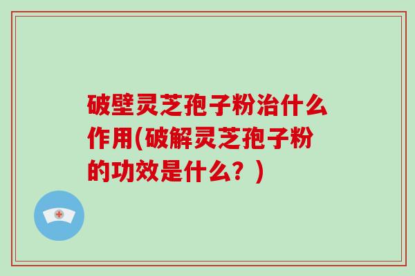 破壁灵芝孢子粉治什么作用(破解灵芝孢子粉的功效是什么？)