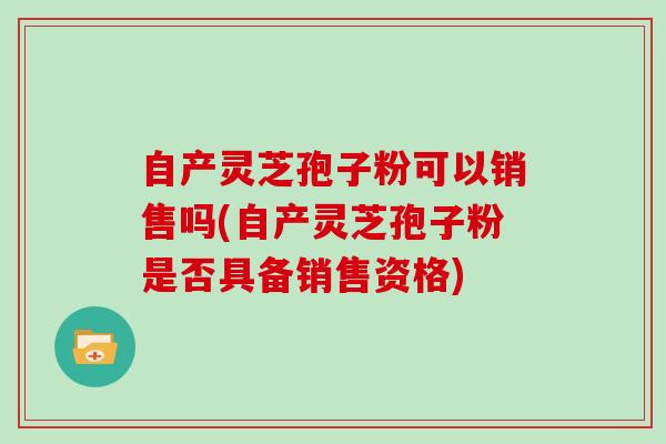 自产灵芝孢子粉可以销售吗(自产灵芝孢子粉是否具备销售资格)