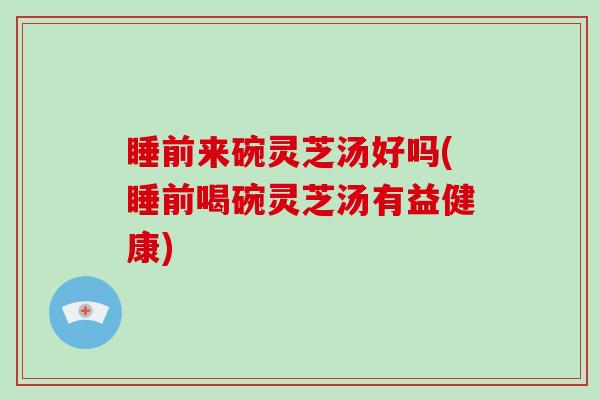 睡前来碗灵芝汤好吗(睡前喝碗灵芝汤有益健康)