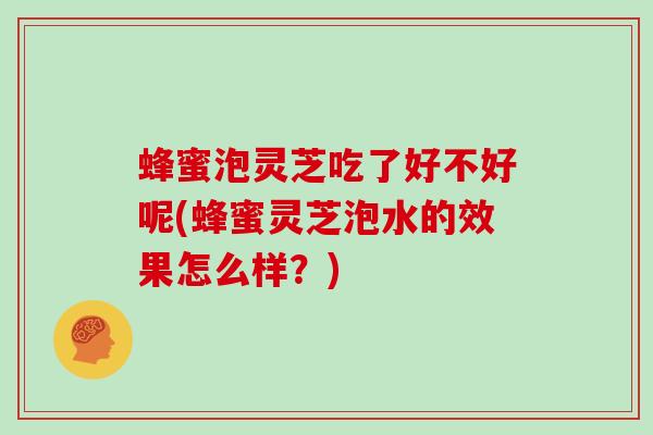 蜂蜜泡灵芝吃了好不好呢(蜂蜜灵芝泡水的效果怎么样？)