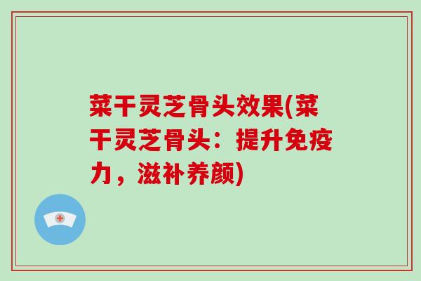 菜干灵芝骨头效果(菜干灵芝骨头：提升免疫力，滋补养颜)