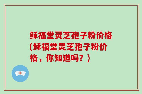 稣福堂灵芝孢子粉价格(稣福堂灵芝孢子粉价格，你知道吗？)