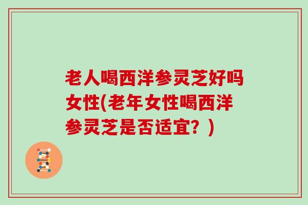 老人喝西洋参灵芝好吗女性(老年女性喝西洋参灵芝是否适宜？)