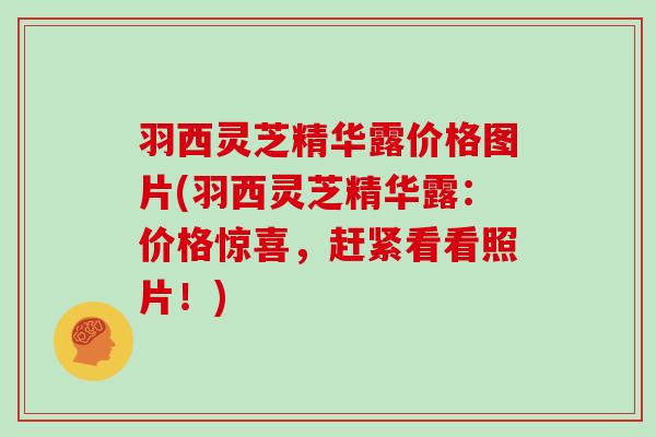 羽西灵芝精华露价格图片(羽西灵芝精华露：价格惊喜，赶紧看看照片！)