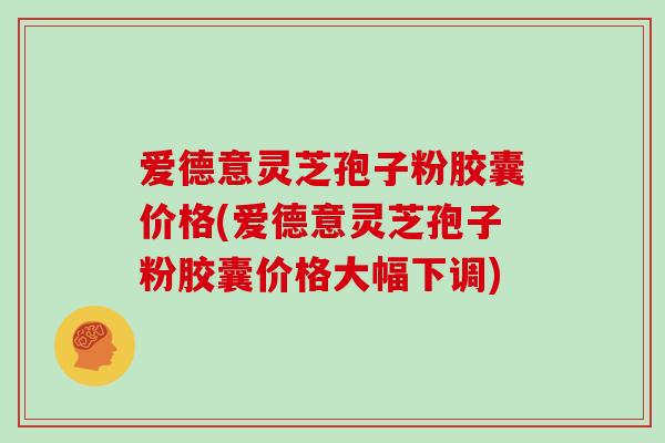 爱德意灵芝孢子粉胶囊价格(爱德意灵芝孢子粉胶囊价格大幅下调)