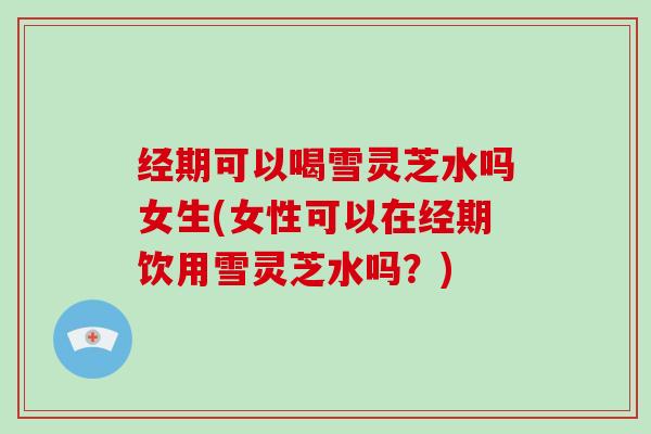 经期可以喝雪灵芝水吗女生(女性可以在经期饮用雪灵芝水吗?)-第1张图片-灵芝大师 经期可以喝雪灵芝水吗女生(女性可以在经期饮用雪灵芝水吗?)-第1张图片-灵芝大师