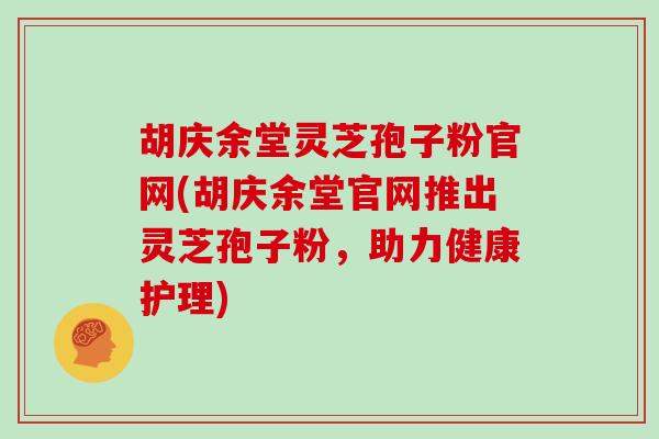 胡庆余堂灵芝孢子粉官网(胡庆余堂官网推出灵芝孢子粉，助力健康护理)