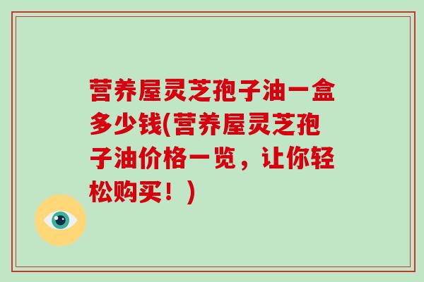 营养屋灵芝孢子油一盒多少钱(营养屋灵芝孢子油价格一览，让你轻松购买！)