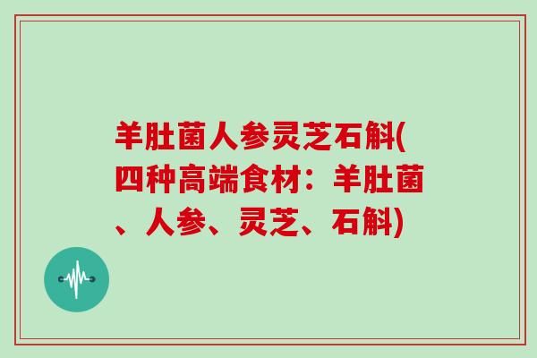 羊肚菌人参灵芝石斛(四种高端食材：羊肚菌、人参、灵芝、石斛)