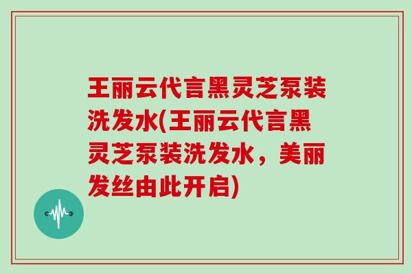 王丽云代言黑灵芝泵装洗发水(王丽云代言黑灵芝泵装洗发水，美丽发丝由此开启)