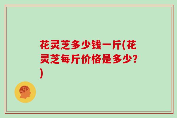 花灵芝多少钱一斤(花灵芝每斤价格是多少？)