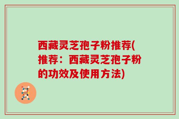 西藏灵芝孢子粉推荐(推荐：西藏灵芝孢子粉的功效及使用方法)