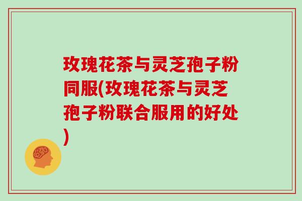 玫瑰花茶与灵芝孢子粉同服(玫瑰花茶与灵芝孢子粉联合服用的好处)-第1张图片-灵芝大师 玫瑰花茶与灵芝孢子粉同服(玫瑰花茶与灵芝孢子粉联合服用的好处)-第1张图片-灵芝大师