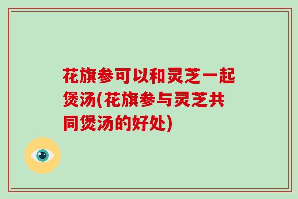 花旗参可以和灵芝一起煲汤(花旗参与灵芝共同煲汤的好处)