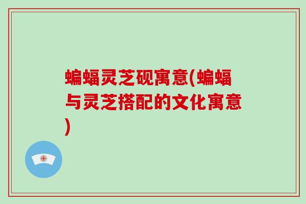 蝙蝠灵芝砚寓意(蝙蝠与灵芝搭配的文化寓意)